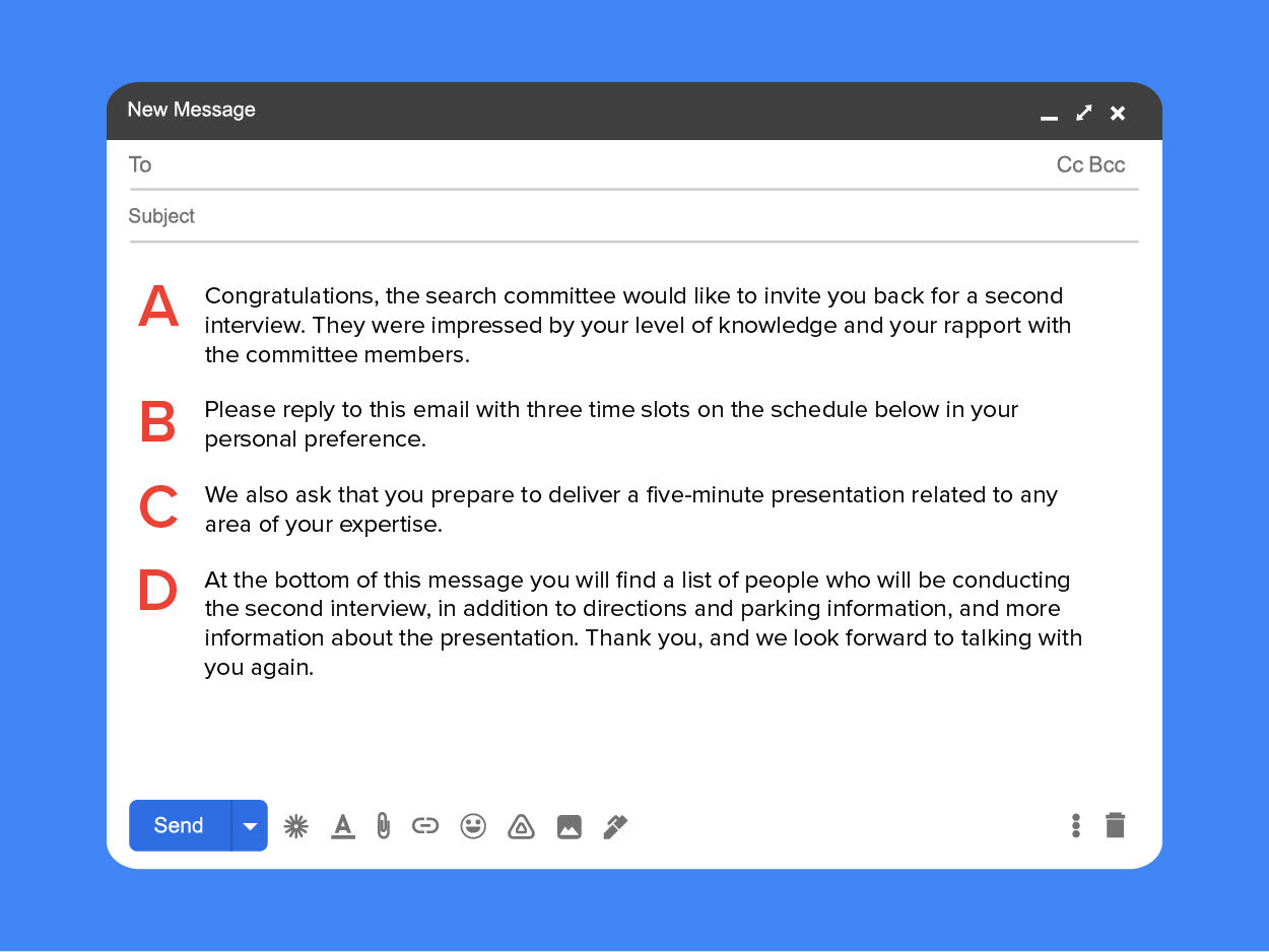 Congratulations, the search committee would like to invite you back for a second interview (A). They were impressed by your level of knowledge and your rapport with the committee members (B). Please reply to this email with three time slots on the schedule below in your personal order of preference. We also ask that you prepare to deliver a five-minute presentation related to any area of your expertise (C). At the bottom of this message you will find a list of people who will be conducting the second interview, in addition to directions and parking information, and more information about the presentation. Thank you, and we look forward to talking with you again. (D)