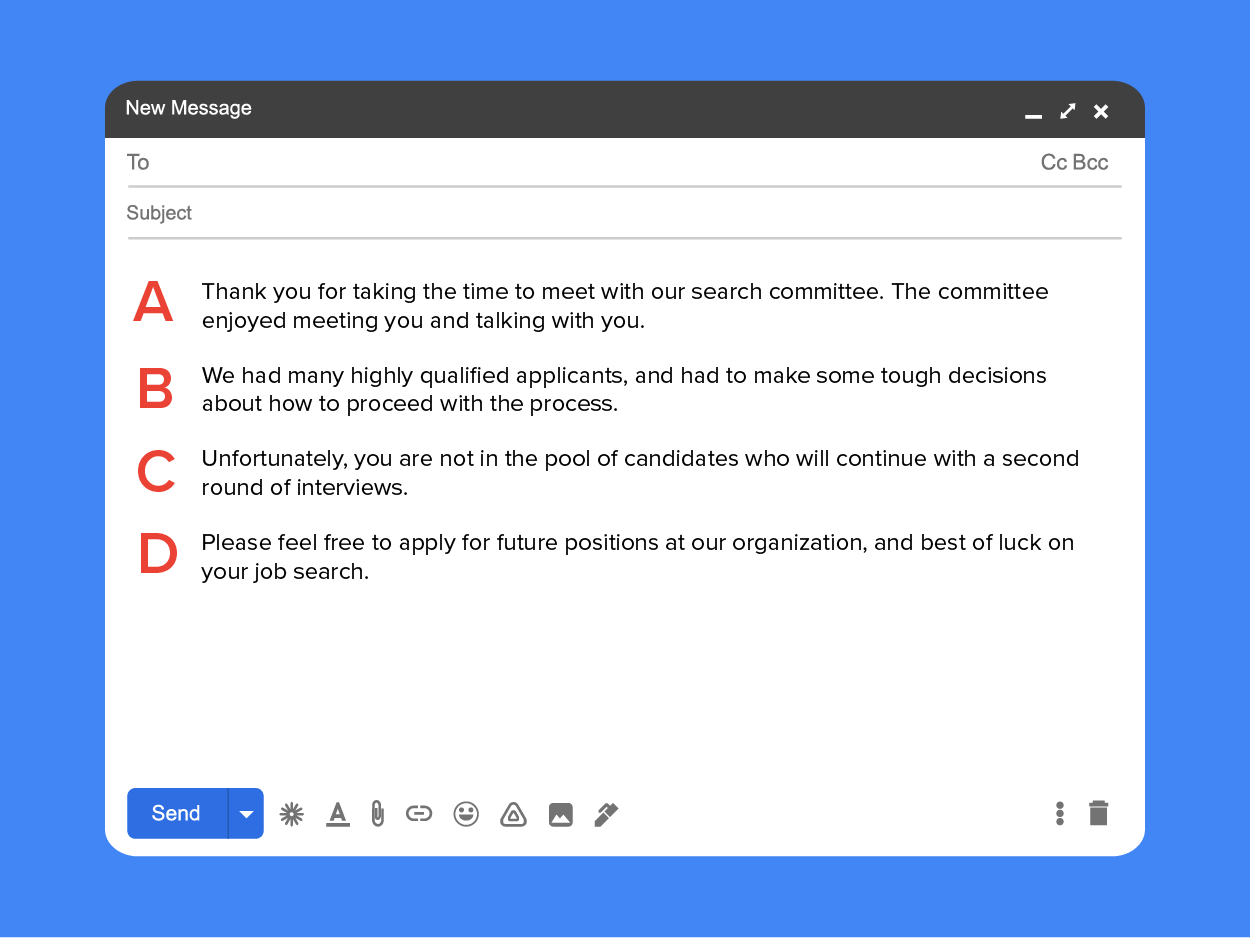 Thank you for taking the time to meet with our search committee. The committee enjoyed meeting you and talking with you. (A) We had many highly qualified applicants and had to make some tough decisions about how to proceed with the process. (B) Unfortunately, you are not in the pool of candidates who will continue with a second round of interviews. (C) Please feel free to apply for future positions at our organization, and best of luck on your job search. (D)