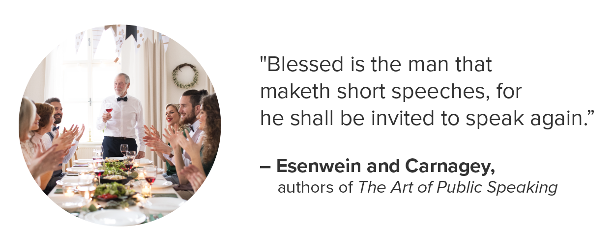 It's important to remember that brevity is your friend in all of these situations: No one likes a toast that goes on forever while the champagne bubbles go flat. 'Blessed is the man that maketh short speeches, for he shall be invited to speak again.'–Esenwein and Carnagey, authors of The Art of Public Speaking