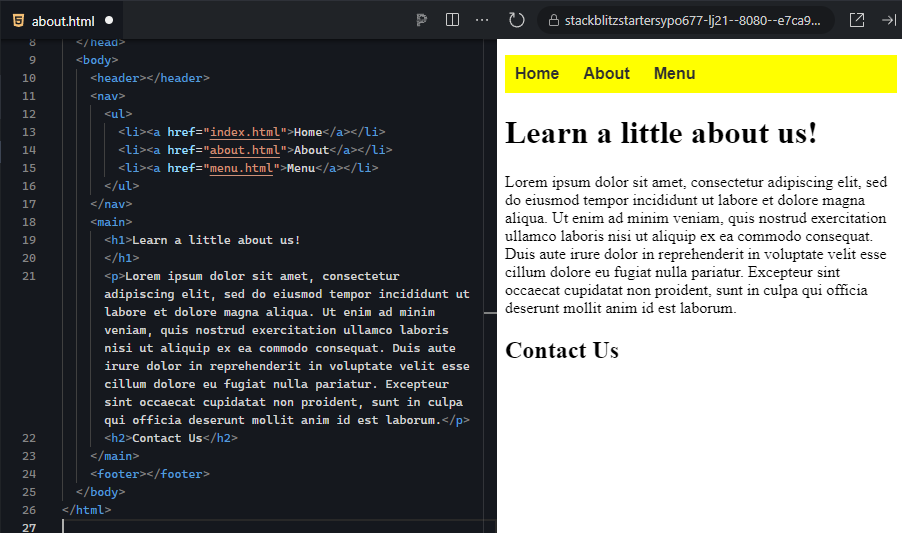 The image shows a split view with HTML code on the left and a webpage preview on the right. On the left side, the HTML code outlines the structure of the "About Us" page. The code starts with a <!DOCTYPE html> declaration, followed by the opening <html> tag. The <head> section includes meta tags for character encoding (utf-8) and viewport settings for responsive design, a title that reads "Harvest Bakery – About Us," and a link to an external stylesheet (styles.css) for styling the page. In the <body> section, there is a <header> element (currently empty), followed by a <nav> element containing an unordered list (<ul>) with three links to "Home," "About," and "Menu." Below the navigation bar, a <main> section includes an <h1> heading that reads "Learn a little about us!" followed by a <p> paragraph of placeholder text (lorem ipsum). After this, there is a secondary heading (<h2>) for "Contact Us" but no further content within that section. The page structure ends with a placeholder <footer>. On the right side, the webpage preview displays the "Home," "About," and "Menu" links in a horizontal navigation bar with a yellow background. The main section of the page has the "Learn a little about us!" heading and the accompanying lorem ipsum text in black font. Beneath the paragraph, the "Contact Us" section is also visible, but with no additional content. The layout is clean and simple, with the focus on the main heading and text about the bakery.