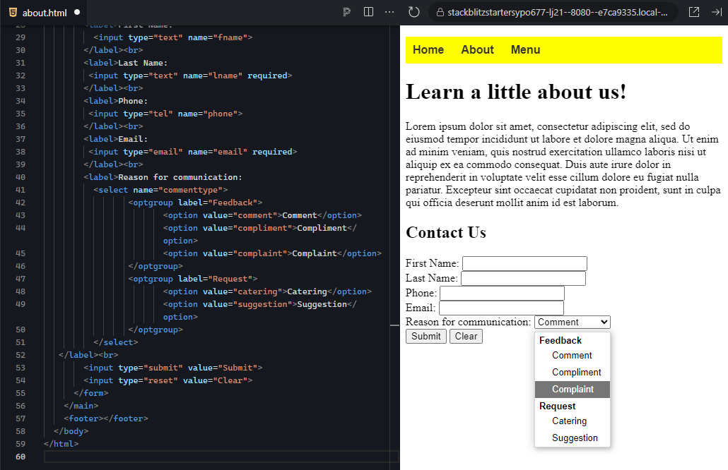 The image shows a split view with HTML code on the left and a webpage preview on the right. On the left, the HTML code builds a contact form that now includes a dropdown menu for selecting the "Reason for communication." The form contains labeled input fields for "First Name," "Last Name," "Phone," and "Email," with required attributes on the last name and email fields. Following the email input is a label and a dropdown selection box (<select>) with two option groups: "Feedback" and "Request." The "Feedback" group includes options for "Comment," "Compliment," and "Complaint," while the "Request" group includes options for "Catering" and "Suggestion." Below the dropdown, there are two buttons: one for submitting the form (Submit) and one for resetting the form (Clear). On the right side, the webpage preview mirrors the HTML structure. The navigation bar at the top displays "Home," "About," and "Menu" links with a yellow background. Below that, the main content displays the "Learn a little about us!" heading followed by a paragraph of placeholder text. The contact form is displayed with labeled fields for "First Name," "Last Name," "Phone," and "Email," and a dropdown for selecting a reason for communication. The dropdown menu is expanded, showing the options under the "Feedback" and "Request" categories, with "Complaint" currently highlighted. Below the dropdown, the "Submit" and "Clear" buttons are shown, ready to be used. The overall design of the page is clean, organized, and user-friendly.