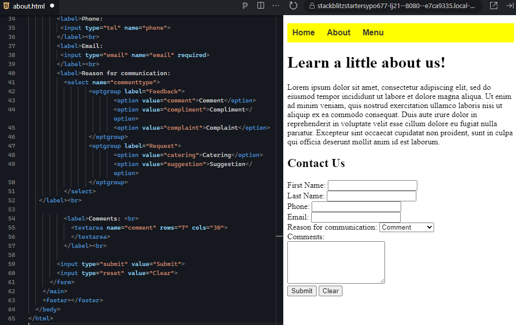In the image, the HTML code on the left creates a "Contact Us" form, which is reflected on the webpage preview on the right. On the left, the form includes labeled input fields for first name, last name, phone number, and email. Below these fields, there is a dropdown menu labeled "Reason for communication" with options such as "Comment," "Compliment," "Complaint," "Catering," and "Suggestion." Following that, there is a "Comments" section where users can input text in a larger text area. Finally, the form has two buttons: "Submit" to send the form data and "Clear" to reset the input fields. On the right, the webpage displays the form, starting with a navigation bar at the top with links for "Home," "About," and "Menu" on a yellow background. Below the navigation bar is the heading "Learn a little about us!" followed by placeholder text. The contact form appears beneath that, with fields for user input such as name, phone, email, the reason for communication, and a comment section. The form is structured clearly, with enough space for user input, making it functional and user-friendly.