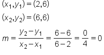 table attributes columnalign left end attributes row cell left parenthesis x subscript 1 comma y subscript 1 right parenthesis equals left parenthesis 2 comma 6 right parenthesis end cell row cell left parenthesis x subscript 2 comma y subscript 2 right parenthesis equals left parenthesis 6 comma 6 right parenthesis end cell row cell m equals fraction numerator y subscript 2 minus y subscript 1 over denominator x subscript 2 minus x subscript 1 end fraction equals fraction numerator 6 minus 6 over denominator 6 minus 2 end fraction equals 0 over 4 equals 0 end cell end table