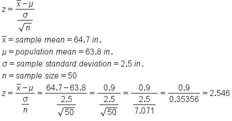 table attributes columnalign left end attributes row cell z equals fraction numerator x with bar on top minus mu over denominator begin display style fraction numerator sigma over denominator square root of n end fraction end style end fraction end cell row cell x with bar on top equals s a m p l e space m e a n equals 64.7 space i n. end cell row cell mu equals p o p u l a t i o n space m e a n equals 63.8 space i n. end cell row cell sigma equals s a m p l e space s t a n d a r d space d e v i a t i o n equals 2.5 space i n. end cell row cell n equals s a m p l e space s i z e equals 50 end cell row cell z equals fraction numerator x with bar on top minus mu over denominator begin display style sigma over n end style end fraction equals fraction numerator 64.7 minus 63.8 over denominator begin display style fraction numerator 2.5 over denominator square root of 50 end fraction end style end fraction equals fraction numerator 0.9 over denominator begin display style fraction numerator 2.5 over denominator square root of 50 end fraction end style end fraction equals fraction numerator 0.9 over denominator begin display style fraction numerator 2.5 over denominator 7.071 end fraction end style end fraction equals fraction numerator 0.9 over denominator 0.35356 end fraction equals 2.546 end cell end table